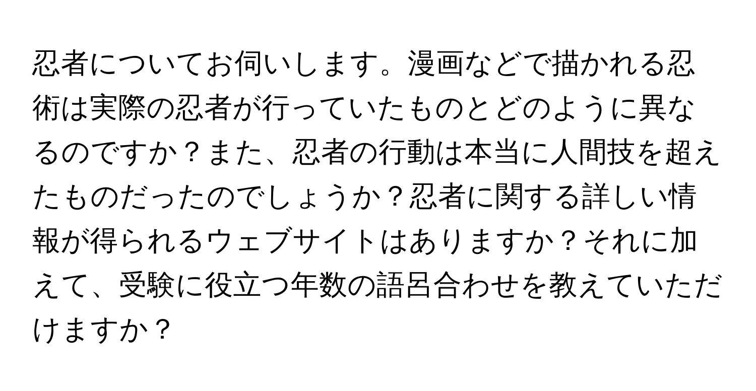 忍者についてお伺いします。漫画などで描かれる忍術は実際の忍者が行っていたものとどのように異なるのですか？また、忍者の行動は本当に人間技を超えたものだったのでしょうか？忍者に関する詳しい情報が得られるウェブサイトはありますか？それに加えて、受験に役立つ年数の語呂合わせを教えていただけますか？