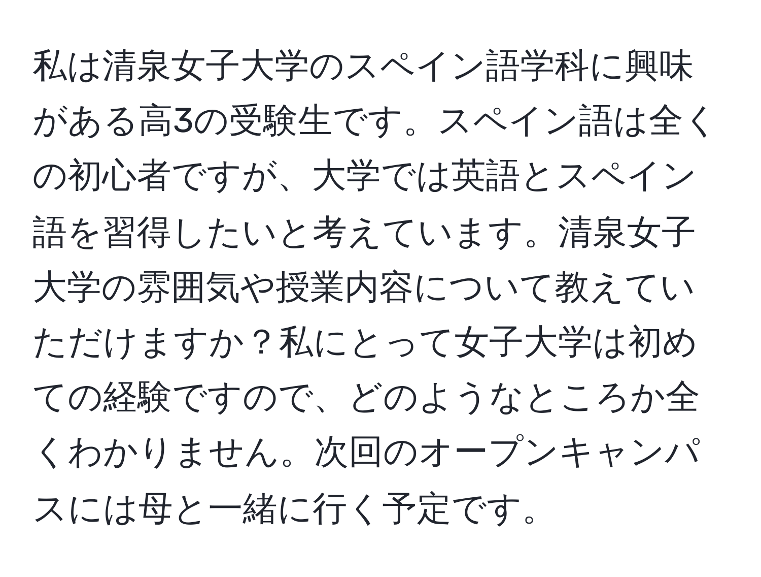 私は清泉女子大学のスペイン語学科に興味がある高3の受験生です。スペイン語は全くの初心者ですが、大学では英語とスペイン語を習得したいと考えています。清泉女子大学の雰囲気や授業内容について教えていただけますか？私にとって女子大学は初めての経験ですので、どのようなところか全くわかりません。次回のオープンキャンパスには母と一緒に行く予定です。