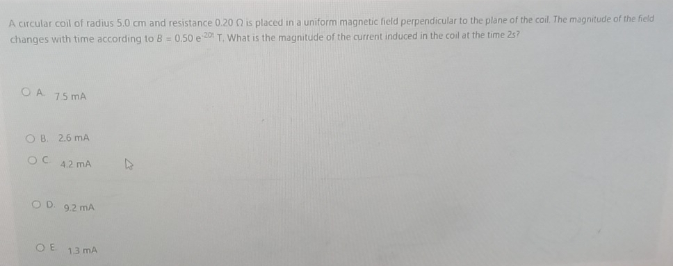 A circular coil of radius 5.0 cm and resistance 0.20 Ω is placed in a uniform magnetic field perpendicular to the plane of the coil. The magnitude of the field
changes with time according to B=0.50e^(-201)T. What is the magnitude of the current induced in the coil at the time 2s?
A. 7.5 mA
B. 2.6 mA
C. 4.2 mA
D. 9.2 mA
E 1.3 mA