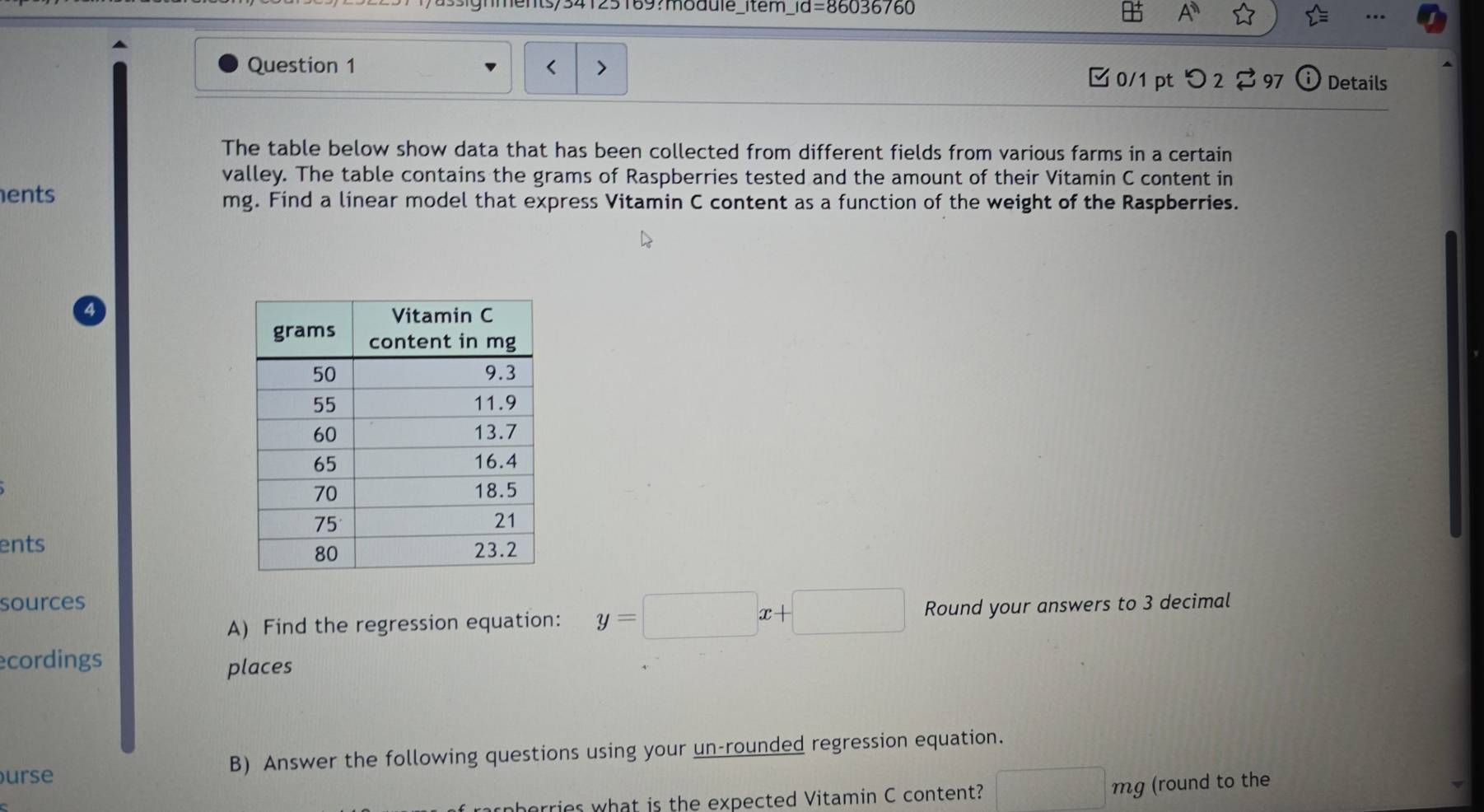 ign ments/34125189?moddle_item_ rd=8603676 A 
Question 1 mg. Find a linear model that express Vitamin C content as a function of the weight of the Raspberries. 
ents 
sources Round your answers to 3 decimal 
A) Find the regression equation: y=□ x+□
ecordings 
places 
urse B) Answer the following questions using your un-rounded regression equation. 
horries what is the expected Vitamin C content? □ mg (round to the