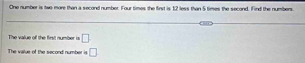 One number is two more than a second number. Four times the first is 12 less than 5 times the second. Find the numbers. 
The value of the first number is □. 
The value of the second number is □.