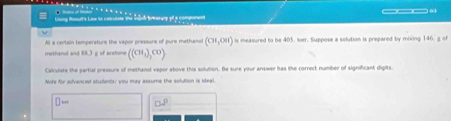 Llung Raouft's Law to calculate the vepor preatury of a component _ . 
At a certain temperature the vapor pressure of pure methanol (CH,OH) is measured to be 405. forr. Suppose a solution is prepared by mixing 146. g of 
methanol and 88.3 g of acetone ((CH_3)_2CO)
Calculate the partial pressure of methanol vapor above this solution. Be sure your answer has the correct number of significant digits. 
Note for advanced students; you may assume the solution is ideal.
□^(□)