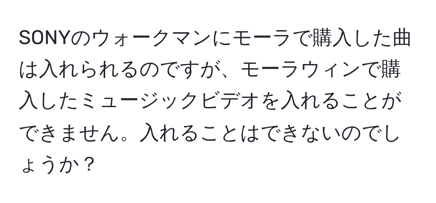 SONYのウォークマンにモーラで購入した曲は入れられるのですが、モーラウィンで購入したミュージックビデオを入れることができません。入れることはできないのでしょうか？