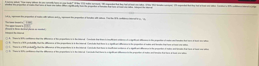 A survey asked, "How marry tattoos do you currently have on your body?" Of the 1232 males surveyed, 180 responded that they had at least one tattos. Of the 1052 females surveyed, 129 responded that they had at least one tattoo. onstuct a 95% confidnce intal to Jug
whether the proportion of males that have at least one tattoo differs significantly from the proportion of temales that have at least one tattoe. Interpret the Interval
Let py reprosent the proportion of males with tattoos and py represent the proportion of fomales with tattoos. Find the 95% confidence interval for P_1-P_2
The lower bound is -00065
The upper bound is 0051
(Round to three decimal places as needed )
Interprot the interval.
A. There is 95% confidence that the difference of the proportions is in the interval. Conclude that there is insufficient evidence of a significant difference in the proportion of males and fomales that have at least one tatto
l. There is a 95% probability that the difference of the proportions is in the interval. Conclude that there is a significant difference in the proportion of males and females that have at least one tattoo
C. There is a 95% probab⊥y that the difference of the proportions is in the interval. Conclude that there is insufficient evidence of a significant difference in the proportion of males and females that have at least onse tatto
D. There is 95% condidence that the difference of the proportions is in the interval. Conclude that there is a significant difference in the proportion of males and females that have at least one tattos