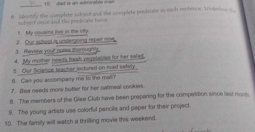 dad is an admirable man 
_ 
B. Identify the complete subject and the complete predicate in each sentence. Underline the 
subject once and the predicate twice. 
1. My cousins live in the city. 
2. Our school is undergoing repair now, 
3. Review your notes thoroughly. 
4. My mother needs fresh vegetables for her salad, 
5. Our Science teacher lectured on road safety. 
6. Can you accompany me to the mall? 
7. Bea needs more butter for her oatmeal cookies. 
8. The members of the Glee Club have been preparing for the competition since last month 
9. The young artists use colorful pencils and paper for their project. 
10. The family will watch a thrilling movie this weekend.