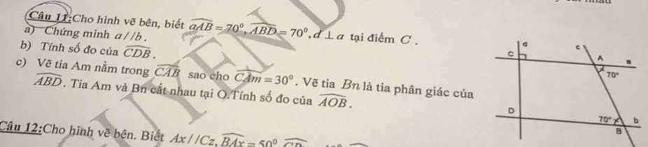 Cho hình vẽ bên, biết widehat aAB=70°,widehat ABD=70°,d⊥ a tại điểm C .
a) Chứng minh a //b .
b) Tính số đo của widehat CDB.
c) Vẽ tia Am nằm trong widehat CAB sao cho CAm=30°. Vẽ tia Bn là tia phân giác của
widehat ABD. Tia Am và Bn cất nhau tại O.Tính số đo của widehat AOB.
Câu 12:Cho hình về bên. Biết Ax//Cz,widehat BAx=50°widehat CD