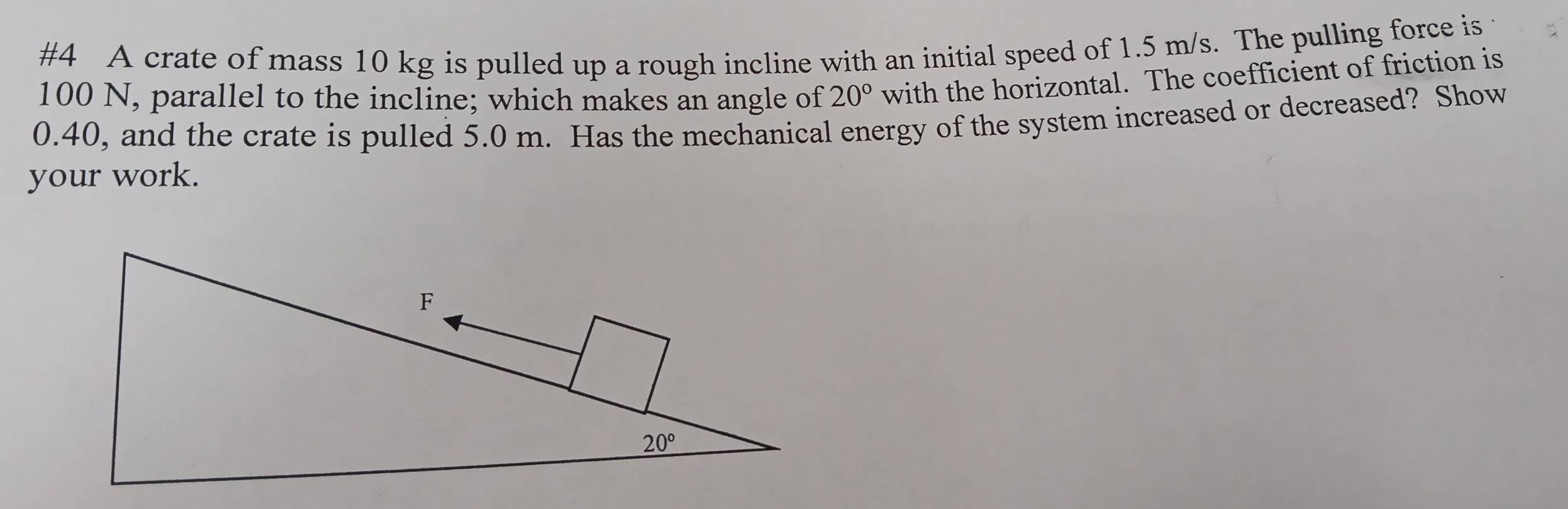 #4 A crate of mass 10 kg is pulled up a rough incline with an initial speed of 1.5 m/s. The pulling force is
100 N, parallel to the incline; which makes an angle of 20° with the horizontal. The coefficient of friction is
0.40, and the crate is pulled 5.0 m. Has the mechanical energy of the system increased or decreased? Show
your work.