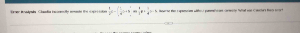 Error Analysis Claudia incorrectly rewrote the expression  1/2 p-( 1/4 p+5) as  1/2 p+ 1/4 p-5. Rewrite the expression without parentheses correctly. What was Claudia's likely error?