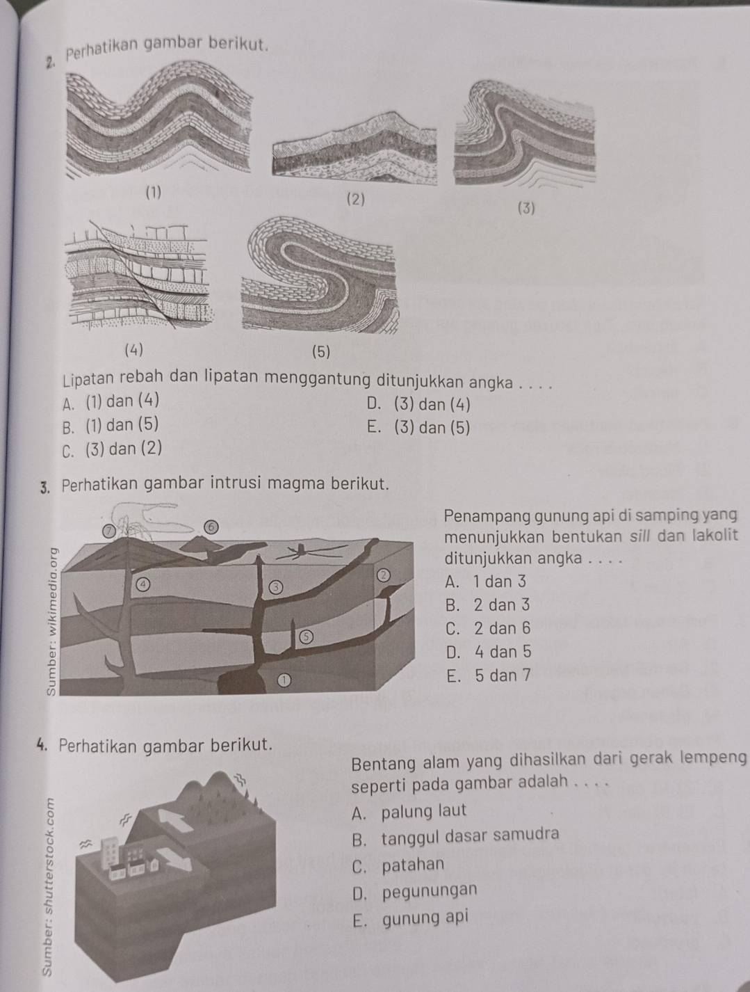 Perhatikan gambar berikut.
(1) (2)
(3)
(4) (5)
Lipatan rebah dan lipatan menggantung ditunjukkan angka . . . .
A. (1) dan (4) D. (3)dan (4)
B. (1) dan (5) E. (3) dan (5)
C. (3) dan (2)
3. Perhatikan gambar intrusi magma berikut.
Penampang gunung api di samping yang
menunjukkan bentukan sill dan lakolit
ditunjukkan angka . . . .
A. 1 dan 3
B. 2 dan 3
C. 2 dan 6
D. 4 dan 5
E. 5 dan 7
4. Perhatikan gambar berikut.
Bentang alam yang dihasilkan dari gerak lempeng
seperti pada gambar adalah . . . .
=
A. palung laut
B. tanggul dasar samudra
C. patahan
D. pegunungan
E. gunung api