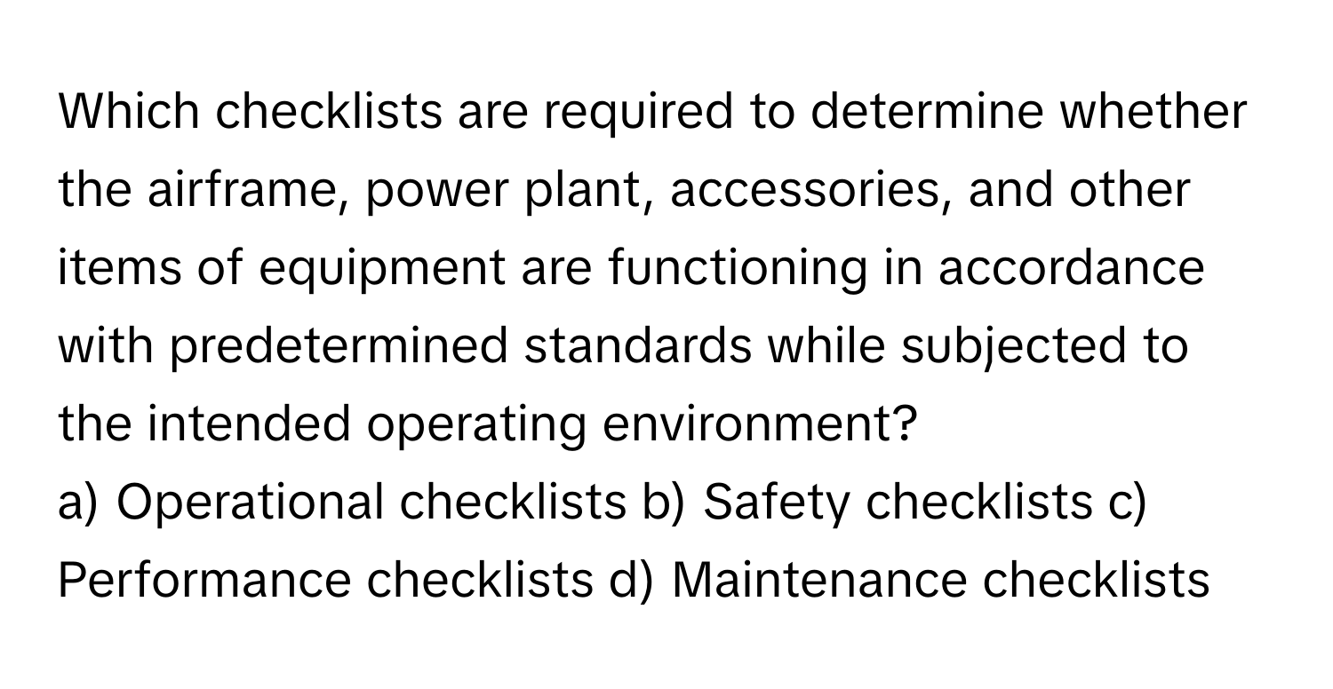 Which checklists are required to determine whether the airframe, power plant, accessories, and other items of equipment are functioning in accordance with predetermined standards while subjected to the intended operating environment?

a) Operational checklists b) Safety checklists c) Performance checklists d) Maintenance checklists