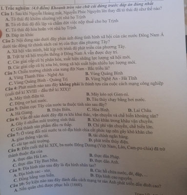 Trắc nghiệm: (4,0 điễm) Khoanh tròn vào chữ cái đứng trước đáp án đúng nhật
Câu 1: Sau khi Nguyễn Hoàng mắt, Nguyễn Phúc Nguyễn lên thay đã tõ thái độ như thể nào?
A. Tổ thái độ khiêm nhường với nhà họ Trịnh
B. Tó rõ thái độ đổi lập và chẩm đứt việc nộp thuế cho họ Trịnh
C. Tô thái độ hòa hoãn với nhà họ Trịnh
D. Đáp án khác
Câu 2: Nội dung nào dưới đây phim ảnh đùng tinh hình xã bội của các nước Đông Nam Á
dưới tác động từ chính sách cai trị của thực dân phương Tây?
A. Xã hội văn minh, bất kịp với trình độ phát triển của phương Tây.
B. Trật tự xã hội truyền thống ở Động Nam Á vẫn được duy tri.
C. Các giai cấp cũ bị phân hóa, xuất hiện những lực lượng xã hội mới.
D.Các giai cấp cũ bị xóa bó, trong xã hội xuất hiện nhiều lực lượng mới.
Câu 3: Chiến trường chính của xung đột Nam - Bắc triều là? B. Vùng Quảng Bình
A. Vùng Thanh Hóa - Nghệ An D. Vùng Nghệ An - Hà Tĩnh
C. Vùng Quảng Bình - Quảng Trị
Câu 4: Phát minh nào sau đây không phải là thành tựu của cuộc cách mạng công nghiệp
(cuối thế kí XVIII - đầu thế kí XIX)?
A. Máy tính điện tứ
B. Máy kéo sợi Gien-ni.
C. Động cơ hơi nước. D. Tâu thủy chay bằng hơi nước.
Cầu 5: Điểm cực Tây của nước ta thuộc tính nào sau đây?
B. Điện Biên. C. Hòa Bình. D. Lai Châu,
A. Hà Giang
Cầu 6: Vận để nào dưới đây đặt ra khi khai thác, vận chuyển và chế biến khoảng sản?
A. Gây ô nhiêm môi trường sinh thái B. Khó khẩn trong khẩu vận chuyên.
C. Giả thành sản phẩm đầu ra thấp D. Chi phi vận chuyển, chế biển lớn.
Cầu 7: Ô vùng đôi núi nước ta có địa hình chia cất phức tạp nên gãy khó khan cho
Bộ tài chính ngân hàng,
A. giao thông vận tái, C. cái tạo môi trường. D. phát triển thủy điện.
thành thuộc địa của  Cầu 8: Đến cuối thế ki XIX, ba nước Đông Dương (Việt Nam, Lào, Cam-pu-chia) đã trẻ
A. thực dân Hà Lan. B. thực dân Pháp.
C. thực dân Tây Ban Nha D. thực dân Anh.
Câu 9: Địa hành nào sau đây là địa hành nhân tạo?
B. Các hồ chứa nước, đê, đập,
A. Dja hinh cac - xto. C. Động bằng ven biển, D. Địa hình cao nguyên.
Câu 10: Sự kiện nào sau đây đánh đầu cách mạng tư sản Anh phát triển đẫn đinh cao''
A. Nền quân chủ được phục hồi (1660),