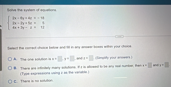 Solve the system of equations.
beginarrayl 2x-6y+4z=-18 2x-2y+5z=5 4x+3y-z=12endarray.
Select the correct choice below and fill in any answer boxes within your choice.
A. The one solution is x=□ , y=□ , and z=□. (Simplify your answers.)
B. There are infinitely many solutions. If z is allowed to be any real number, then x=□ and y=□. 
(Type expressions using z as the variable.)
C. There is no solution.