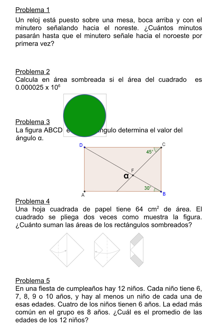 Problema 1
Un reloj está puesto sobre una mesa, boca arriba y con el
minutero señalando hacia el noreste. ¿Cuántos minutos
pasarán hasta que el minutero señale hacia el noroeste por
primera vez?
Problema 2
Calcula en área sombreada si el área del cuadrado es
0.000025* 10^6
Problema 3
La figura ABCD e ngulo determina el valor del
ángulo α.
Problema 4
Una hoja cuadrada de papel tiene 64cm^2 de área. El
cuadrado se pliega dos veces como muestra la figura.
¿Cuánto suman las áreas de los rectángulos sombreados?
Problema 5
En una fiesta de cumpleaños hay 12 niños. Cada niño tiene 6,
7, 8, 9 o 10 años, y hay al menos un niño de cada una de
esas edades. Cuatro de los niños tienen 6 años. La edad más
común en el grupo es 8 años. ¿Cuál es el promedio de las
edades de los 12 niños?