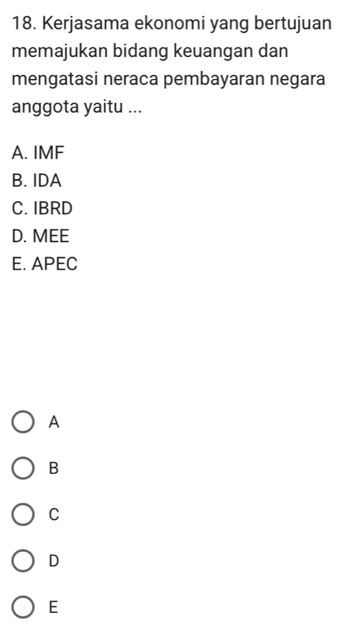 Kerjasama ekonomi yang bertujuan
memajukan bidang keuangan dan
mengatasi neraca pembayaran negara
anggota yaitu ...
A. IMF
B. IDA
C. IBRD
D. MEE
E. APEC
A
B
C
D
E