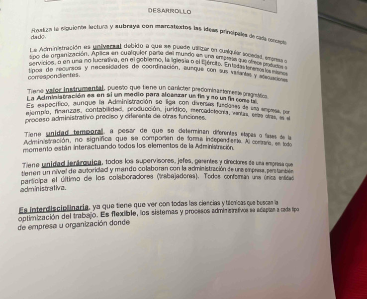 DESARROLLO
Realiza la siguiente lectura y subraya con marcatextos las ideas principales de cada concepto
dado.
La Administración es universal debido a que se puede utilizar en cualquier sociedad, empresa do
tipo de organización. Aplica en cualquier parte del mundo en una empresa que ofrece productos e
servicios, o en una no lucrativa, en el gobiero, la Iglesia o el Ejército. En todas tenemos los mismos
tipos de recursos y necesidades de coordinación, aunque con sus variantes y adecuaciones
correspondientes.
Tiene valor instrumental, puesto que tiene un carácter predominantemente pragmático.
La Administración es en sí un medio para alcanzar un fin y no un fin como tal.
Es específico, aunque la Administración se liga con diversas funciones de una empresa, por
ejemplo, finanzas, contabilidad, producción, jurídico, mercadotecnia, ventas, entre oiras, es el
proceso administrativo preciso y diferente de otras funciones.
Tiene unidad temporal, a pesar de que se determinan diferentes etapas o fases de la
Administración, no significa que se comporten de forma independiente. Al contrano, en todo
momento están interactuando todos los elementos de la Administración.
Tiene unidad jerárquica, todos los supervisores, jefes, gerentes y directores de una empresa que
tienen un nivel de autoridad y mando colaboran con la administración de una empresa, pero también
participa el último de los colaboradores (trabajadores). Todos conforman una única entidad
administrativa.
Es interdisciplinaria, ya que tiene que ver con todas las ciencias y técnicas que buscan la
optimización del trabajo. Es flexible, los sistemas y procesos administrativos se adaptan a cada tipo
de empresa u organización donde