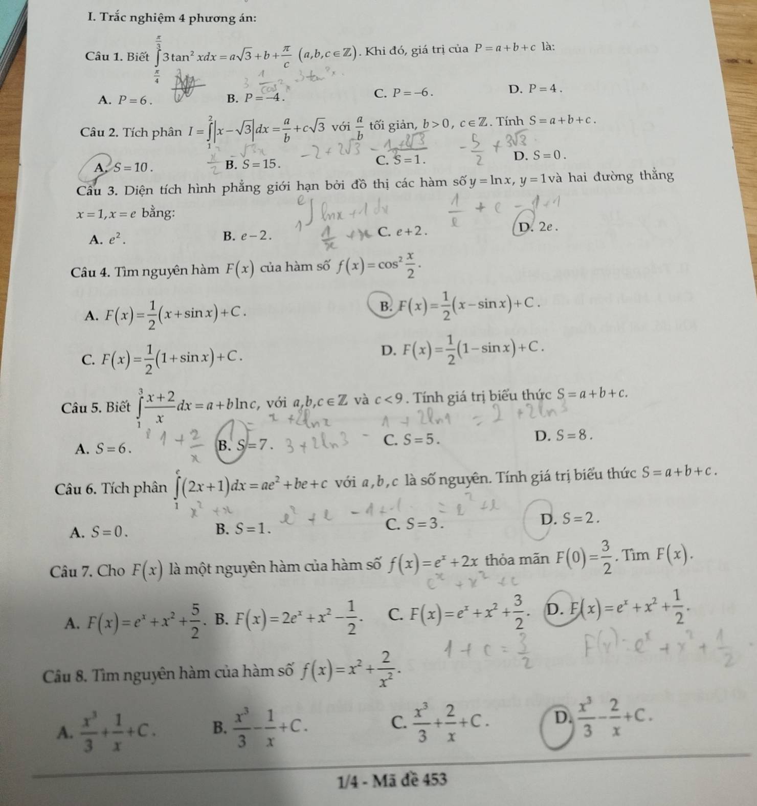 Trắc nghiệm 4 phương án:
Câu 1. Biết ∈tlimits _0^((frac π)3)3tan^2xdx=asqrt(3)+b+ π /c (a,b,c∈ Z). Khi đó, giá trị ciaP=a+b+c là:
 π /4 
A. P=6. B. P=-4.
C. P=-6. D. P=4.
Câu 2. Tích phân I=∈tlimits _3^(2|x-sqrt(3)|dx=frac a)b+csqrt(3) với  a/b  tối giản, b>0,c∈ Z. Tính S=a+b+c.
A. S=10.
B. S=15. C. S=1. D. S=0.
Cầu 3. Diện tích hình phẳng giới hạn bởi đồ thị các hàm số y=ln x,y=1 và hai đường thắng
x=1,x=e bằng:
A. e^2. B. e-2. C. e+2.
D. 2e .
Câu 4. Tìm nguyên hàm F(x) của hàm số f(x)=cos^2 x/2 .
A. F(x)= 1/2 (x+sin x)+C.
B. F(x)= 1/2 (x-sin x)+C.
C. F(x)= 1/2 (1+sin x)+C.
D. F(x)= 1/2 (1-sin x)+C.
Câu 5. Biết ∈tlimits _1^(3frac x+2)xdx=a+bln c , với a,b,c∈ Z và c<9</tex> . Tính giá trị biểu thức S=a+b+c.
A. S=6.
B. S=7.
C. S=5. D. S=8.
Câu 6. Tích phân ∈t (2x+1)dx=ae^2+be+c với a, b, c là số nguyên. Tính giá trị biểu thức S=a+b+c.
D.
A. S=0. B. S=1. C. S=3. S=2.
Câu 7. Cho F(x) là một nguyên hàm của hàm số f(x)=e^x+2x thỏa mãn F(0)= 3/2 . Tìm F(x).
A. F(x)=e^x+x^2+ 5/2 . B. F(x)=2e^x+x^2- 1/2 . C. F(x)=e^x+x^2+ 3/2 . D. E(x)=e^x+x^2+ 1/2 .
Câu 8. Tìm nguyên hàm của hàm số f(x)=x^2+ 2/x^2 .
D.
A.  x^3/3 + 1/x +C. B.  x^3/3 - 1/x +C. C.  x^3/3 + 2/x +C.  x^3/3 - 2/x +C.
1/4 - Mã đề 453