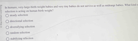 In humans, very-large-birth-weight babies and very tiny babies do not survive as well as midrange babies. What kind c
E selection is acting on human birth weight?
steady selection
E directional selection
0 diversifying selection
random selection
stabilizing selection