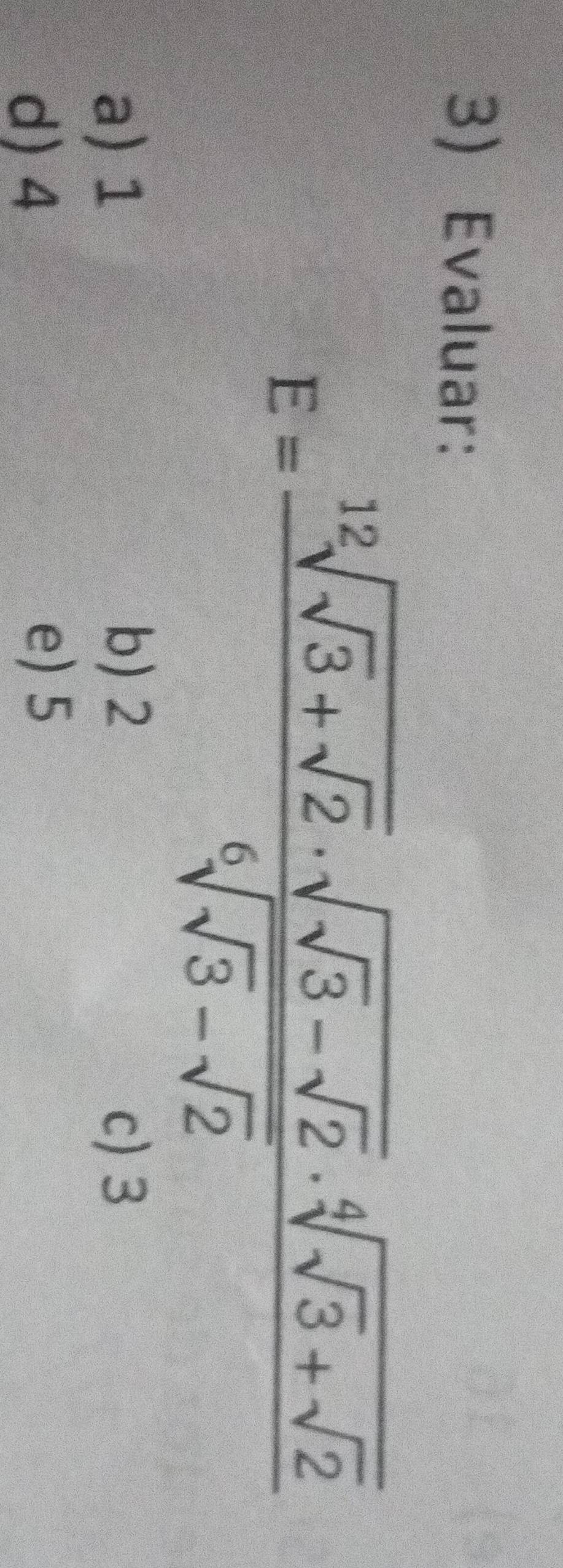 Evaluar:
E=frac sqrt[12](sqrt 3)+sqrt(2)· sqrt(sqrt 3)-sqrt(2)· sqrt[4](sqrt 3)+sqrt(2)sqrt[6](sqrt 3)-sqrt(2)
b) 2
a) 1 c) 3
d) 4
e) 5