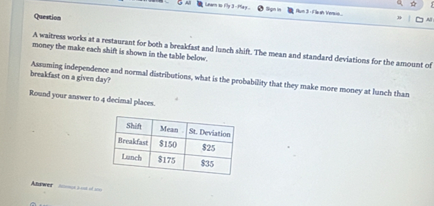 All Learn to Fly 3 - Play... Sgn In Run 3 - Flash Versio... 
Question 
All 
A waitress works at a restaurant for both a breakfast and lunch shift. The mean and standard deviations for the amount of 
money the make each shift is shown in the table below. 
breakfast on a given day? Assuming independence and normal distributions, what is the probability that they make more money at lunch than 
Round your answer to 4 decimal places. 
Answer Alemoa 3 cot of 100