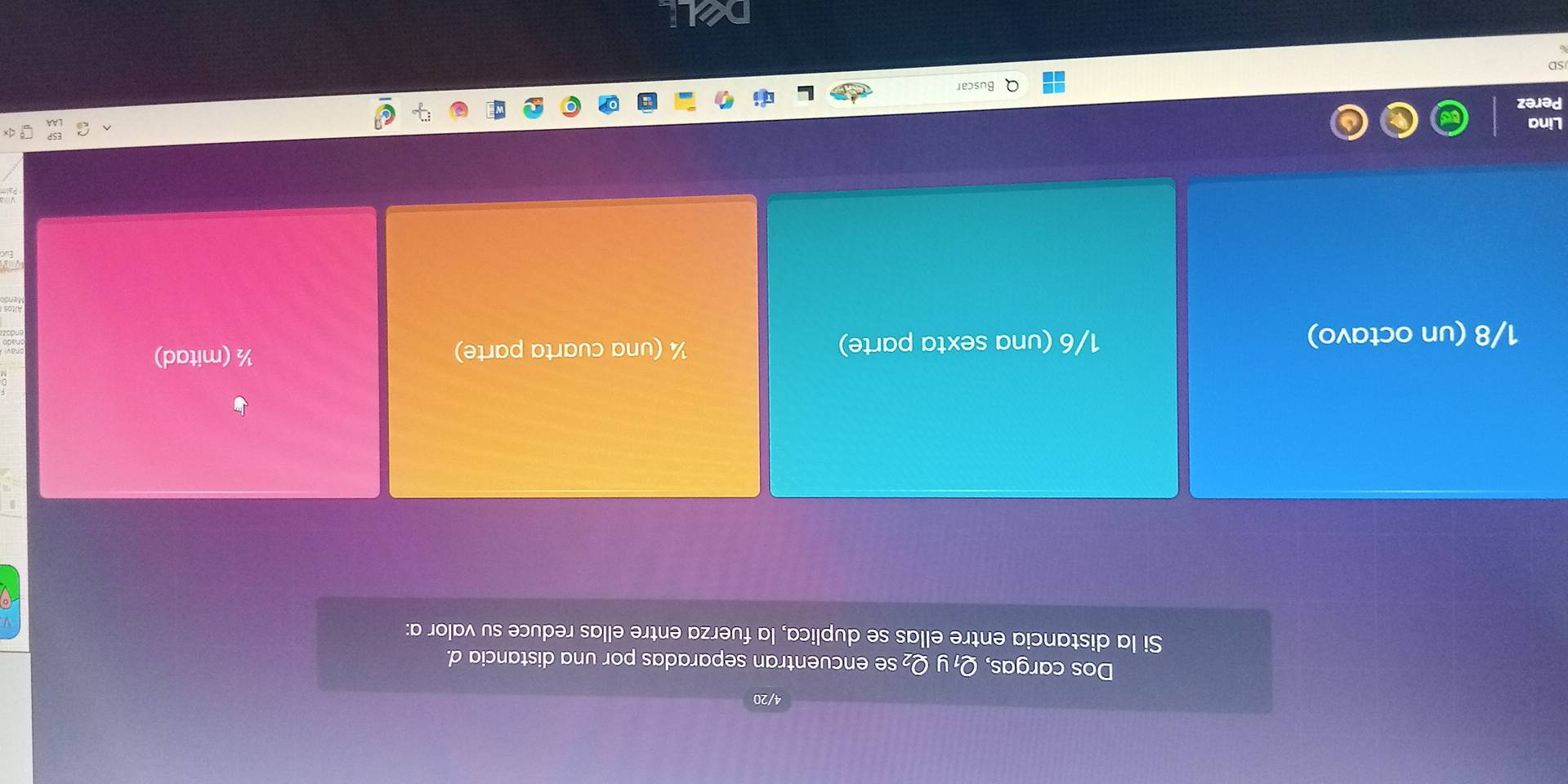 4/20
Dos cargas, Q₁ y Q₂ se encuentran separadas por una distancia d.
Si la distancia entre ellas se duplica, la fuerza entre ellas reduce su valor a:
¼ (una cuarta parte)
1/8 (un octavo) 1/6 (una sexta parte) ½ (mitad)
Lina
Perez
Q Buscar