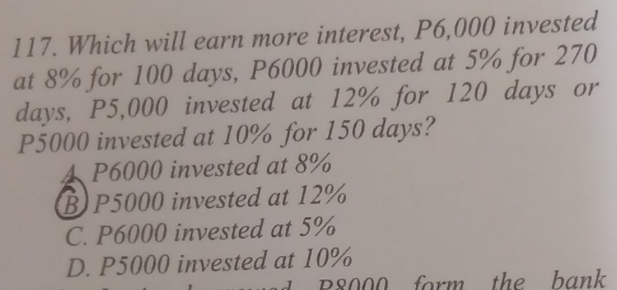 Which will earn more interest, P6,000 invested
at 8% for 100 days, P6000 invested at 5% for 270
days, P5,000 invested at 12% for 120 days or
P5000 invested at 10% for 150 days?
4 P6000 invested at 8%
B) P5000 invested at 12%
C. P6000 invested at 5%
D. P5000 invested at 10%
B8000 form the bank