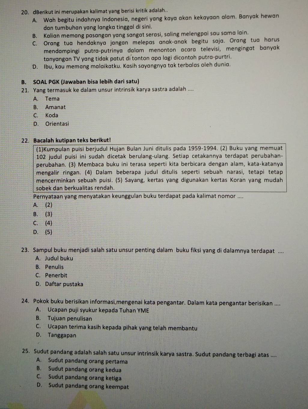 dBerikut ini merupakan kalimat yang berisi kritik adalah.
A. Wah begitu indahnya Indonesia, negeri yang kaya akan kekayaan alam. Banyak hewan
dan tumbuhan yang langka tinggal di sini.
B. Kalian memang pasangan yang sangat serasi, saling melengpai sau sama lain.
C. Orang tua hendaknya jangan melepas anak-anak begitu saja. Orang tua harus
mendampingi putra-putrinya dalam menonton acara televisi, mengingat banyak
tanyangan TV yang tidak patut di tonton apa lagi dicontoh putra-purtri.
'D. Ibu, kau memang malaikatku. Kasih sayangnya tak terbalas oleh dunia.
B. SOAL PGK (Jawaban bisa lebih dari satu)
21. Yang termasuk ke dalam unsur intrinsik karya sastra adalah ....
A. Tema
B. Amanat
C. Koda
D. Orientas
22. Bacalah kutipan teks berikut!
(1)Kumpulan puisi berjudul Hujan Bulan Juni ditulis pada 1959-1994. (2) Buku yang memuat
102 judul puisi ini sudah dicetak berulang-ulang. Setiap cetakannya terdapat perubahan-
perubahan. (3) Membaca buku ini terasa seperti kita berbicara dengan alam, kata-katanya
mengalir ringan. (4) Dalam beberapa judul ditulis seperti sebuah narasi, tetapi tetap
mencerminkan sebuah puisi. (5) Sayang, kertas yang digunakan kertas Koran yang mudah
sobek dan berkualitas rendah.
Pernyataan yang menyatakan keunggulan buku terdapat pada kalimat nomor ....
A. (2)
B. (3)
C. (4)
D. (5)
23. Sampul buku menjadi salah satu unsur penting dalam buku fiksi yang di dalamnya terdapat ....
A. Judul buku
B. Penulis
C. Penerbit
D. Daftar pustaka
24. Pokok buku berisikan informasi mengenai kata pengantar. Dalam kata pengantar berisikan ....
A. Ucapan puji syukur kepada Tuhan YME
B. Tujuan penulisan
C. Ucapan terima kasih kepada pihak yang telah membantu
D. Tanggapan
25. Sudut pandang adalah salah satu unsur intrinsik karya sastra. Sudut pandang terbagi atas ....
A. Sudut pandang orang pertama
B. Sudut pandang orang kedua
C. Sudut pandang orang ketiga
D. Sudut pandang orang keempat