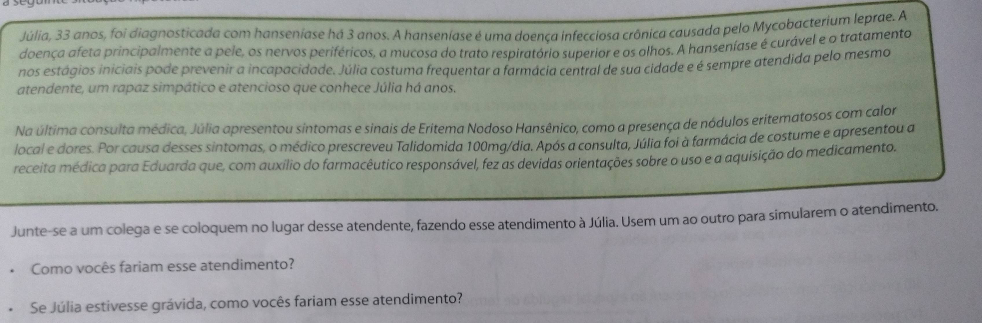 Júlia, 33 anos, foi diagnosticada com hanseniase há 3 anos. A hanseníase é uma doença infecciosa crônica causada pelo Mycobacterium leprae. A 
doença afeta principalmente a pele, os nervos periféricos, a mucosa do trato respiratório superior e os olhos. A hanseníase é curável e o tratamento 
nos estágios iniciais pode prevenir a incapacidade. Júlia costuma frequentar a farmácia central de sua cidade e é sempre atendida pelo mesmo 
atendente, um rapaz simpático e atencioso que conhece Júlia há anos. 
Na última consulta médica, Júlia apresentou sintomas e sinais de Eritema Nodoso Hansênico, como a presença de nódulos eritematosos com calor 
local e dores. Por causa desses sintomas, o médico prescreveu Talidomida 100mg /dia. Após a consulta, Júlia foi à farmácia de costume e apresentou a 
receita médica para Eduarda que, com auxílio do farmacêutico responsável, fez as devidas orientações sobre o uso e a aquisição do medicamento. 
Junte-se a um colega e se coloquem no lugar desse atendente, fazendo esse atendimento à Júlia. Usem um ao outro para simularem o atendimento. 
Como vocês fariam esse atendimento? 
Se Júlia estivesse grávida, como vocês fariam esse atendimento?