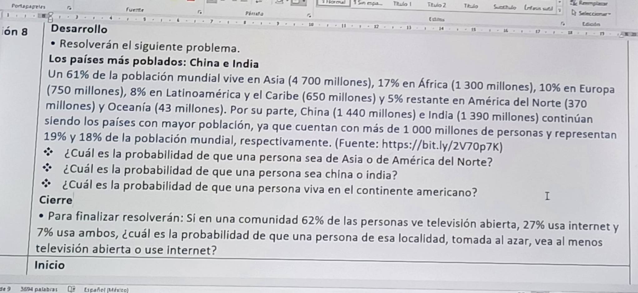 Sin espia Título 1 ; Rzemplasur 
Portapapeies fuente Título 2 Título Satitulo (nteia sutil Seleccionar 
Périao Esites 
ión 8 Desarrollo 
Ldición 
Resolverán el siguiente problema. 
Los países más poblados: China e India 
Un 61% de la población mundial vive en Asia (4 700 millones), 17% en África (1 300 millones), 10% en Europa 
(750 millones), 8% en Latinoamérica y el Caribe (650 millones) y 5% restante en América del Norte (370
millones) y Oceanía (43 millones). Por su parte, China (1 440 millones) e India (1 390 millones) continúan 
siendo los países con mayor población, ya que cuentan con más de 1 000 millones de personas y representan
19% y 18% de la población mundial, respectivamente. (Fuente: https://bit.ly/2V70p7K) 
¿Cuál es la probabilidad de que una persona sea de Asia o de América del Norte? 
¿Cuál es la probabilidad de que una persona sea china o india? 
¿Cuál es la probabilidad de que una persona viva en el continente americano? 
Cierre 
Para finalizar resolverán: Si en una comunidad 62% de las personas ve televisión abierta, 27% usa internet y
7% usa ambos, ¿cuál es la probabilidad de que una persona de esa localidad, tomada al azar, vea al menos 
televisión abierta o use Internet? 
Inicio 
de 9 3694 palabras Español (México)