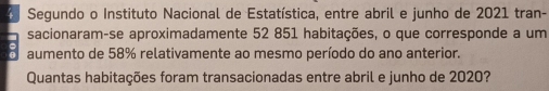 Segundo o Instituto Nacional de Estatística, entre abril e junho de 2021 tran- 
sacionaram-se aproximadamente 52 851 habitações, o que corresponde a um 
aumento de 58% relativamente ao mesmo período do ano anterior. 
Quantas habitações foram transacionadas entre abril e junho de 2020?