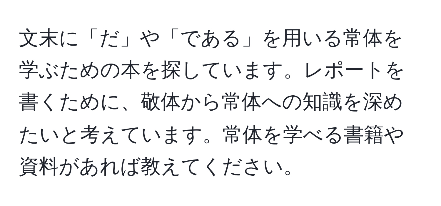 文末に「だ」や「である」を用いる常体を学ぶための本を探しています。レポートを書くために、敬体から常体への知識を深めたいと考えています。常体を学べる書籍や資料があれば教えてください。