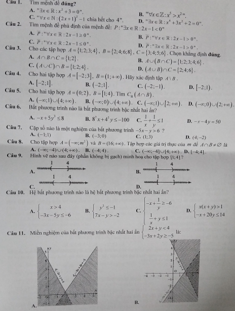 Cầu 1.  Tìm mệnh đề đúng?
A. ” exists x∈ R:x^2+3=0''. forall x∈ Z:x^5>x^(2n).
B. 
C. forall x∈ N:(2x+1)^2-1 chia hết cho 4''. D. ' exists x∈ R:x^4+3x^2+2=0''.
Câu 2. Tìm mệnh đề phủ định của mệnh đề: P:''exists x∈ R:2x-1<0^m
A. overline P:''forall x∈ R:2x-1≥ 0^n. B. P:''forall x∈ R:2x-1>0''.
C. overline P:^nforall x∈ R:2x-1≤ 0^n. D.
Câu 3. Cho các tập hợp A= 1;2;3;4 ,B= 2;4;6;8 ,C= 3;4;5;6 P:^n3x∈ R:2x-1>0.. Chọn khẳng định đúng.
A. A∩ B∩ C= 1;2 .
B. A∪ (B∩ C)= 1;2;3;4;6 .
C. (A∪ C)∩ B= 1;2;4 . D, (A∪ B)∩ C= 2;4;6 .
Câu 4. Cho hai tập hợp A=[-2;3],B=(1;+∈fty ). Hãy xác định tập A∪ B.
A. [-2;1]. B. (-2;1]. C. (-2;-1). D. [-2;1).
Câu 5. Cho hai tập hợp A=(0;2),B=[1;4). Tim C_R(A∩ B).
A. (-∈fty ;1)∪ (4;+∈fty ). B. (-∈fty ;0)∪ (4;+∈fty ) C. (-∈fty ;1)∪ [2;+∈fty ) D. (-∈fty ;0)∪ (2;+∈fty ).
Câu 6. Bắt phương trình nào là bắt phương trình bậc nhất hai ần?
A. -x+5y^3≤ 8 B. 8^3x+4^5y≤ -100 C.  1/x + 1/y ≤ 1 D. -x-4y=50
Câu 7. Cặp số nào là một nghiệm của bắt phương trình _ ^circ  x-y>6 ?
A. (-1:1) B. (-3;0) C. (1:3) D, (4:-2)
Câu 8. Cho tập hợp A=(-∈fty ,m^2) và B=(16;+∈fty ) Tập hợp các giá trị thực của m đề A∩ B!= varnothing là
A. (-∈fty ;-4)∪ (4;+∈fty ). B. (-4;4). C. (-∈fty ;-4]∪ [4;+∈fty ) D.(-4;4].
Câu 9. Hình vẽ nào sau đây (phần không bị gạch) minh hoa cho tập hợp [1;4]
1 4
1 4
A.
B.
1 4
1 4
C.
D.
Câu 10. Hệ bắt phương trình nào là hệ bắt phương trình bậc nhất hai ần?
A. beginarrayl x>4 -3x-5y≤ -6endarray. B. beginarrayl y^2≤ -1 7x-y>-2endarray. C beginarrayl -x+ 1/y ≥ -6  1/x +y≤ 1endarray. D. beginarrayl x(x+y)>1 -x+20y≤ 14endarray.
Câu 11. Miền nghiệm của bắt phương trình bậc nhất hai ẩn beginarrayl 2x+y<4 -3x+2y≥ -5endarray. là:
B.