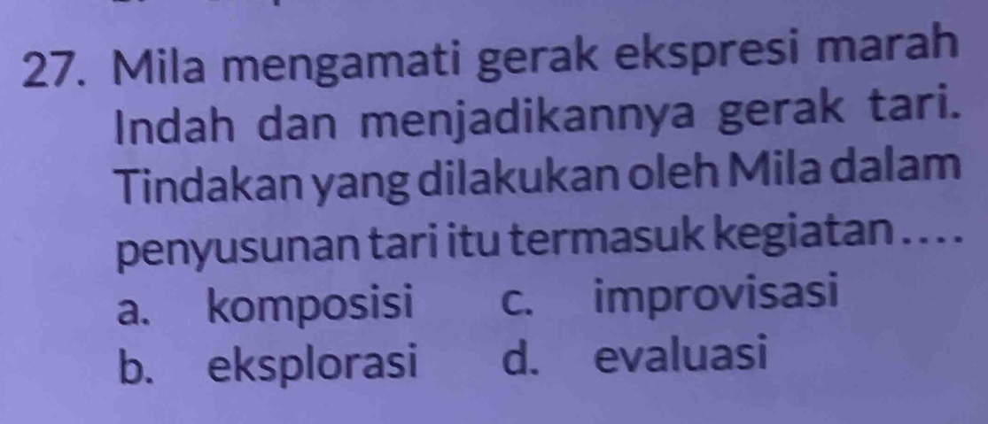 Mila mengamati gerak ekspresi marah
Indah dan menjadikannya gerak tari.
Tindakan yang dilakukan oleh Mila dalam
penyusunan tari itu termasuk kegiatan . . .
a. komposisi c. improvisasi
b. eksplorasi d. evaluasi