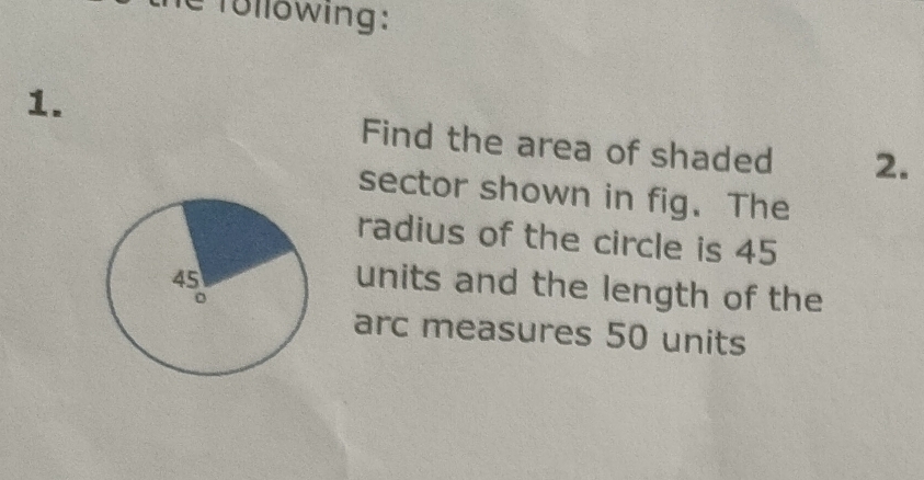 Tollowing: 
1. 
Find the area of shaded 2. 
sector shown in fig. The 
radius of the circle is 45
units and the length of the 
arc measures 50 units