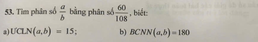 Tìm phân số  a/b  bằng phân số  60/108  , biết: 
a) UCLN(a,b)=15; b) BCNN(a,b)=180