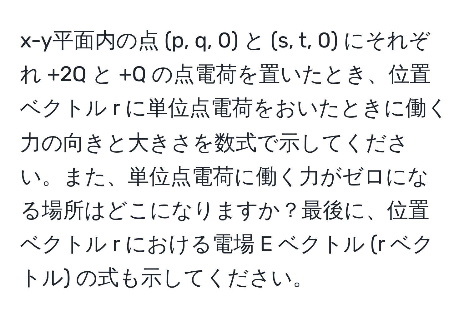 x-y平面内の点 (p, q, 0) と (s, t, 0) にそれぞれ +2Q と +Q の点電荷を置いたとき、位置ベクトル r に単位点電荷をおいたときに働く力の向きと大きさを数式で示してください。また、単位点電荷に働く力がゼロになる場所はどこになりますか？最後に、位置ベクトル r における電場 E ベクトル (r ベクトル) の式も示してください。