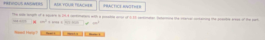 PREVIOUS ANSWERS ASK YOUR TEACHER PRACTICE ANOTHER 
The side length of a square is 24.4 centimeters with a possible error of 0.55 centimeter. Determine the interval containing the possible areas of the part.
568.6225 × cm^2≤ area s 622.5025 cm^2
Need Help? Read it Watch II Master it