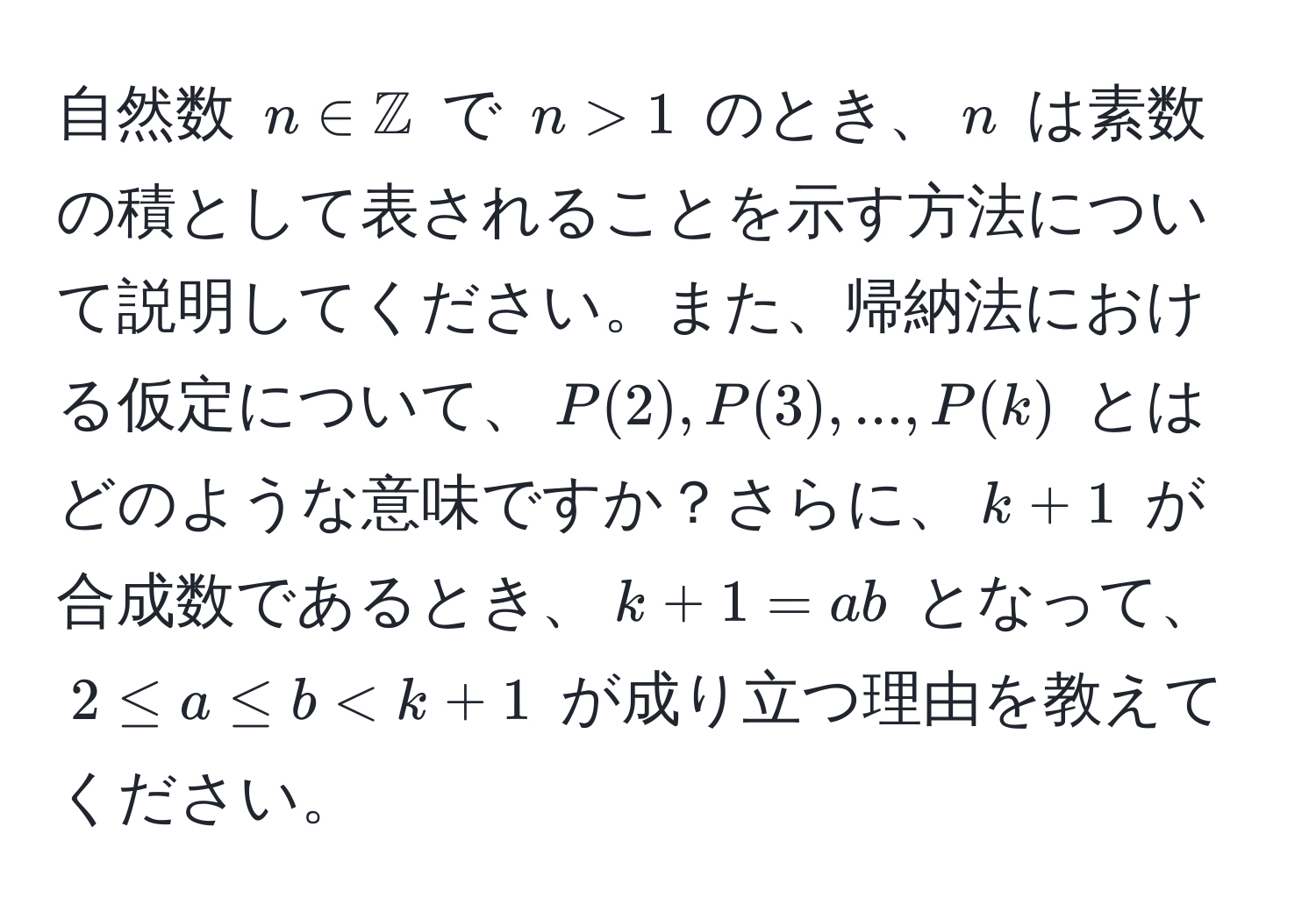 自然数 $n ∈ mathbbZ$ で $n > 1$ のとき、$n$ は素数の積として表されることを示す方法について説明してください。また、帰納法における仮定について、$P(2), P(3), ..., P(k)$ とはどのような意味ですか？さらに、$k + 1$ が合成数であるとき、$k + 1 = ab$ となって、$2 ≤ a ≤ b < k + 1$ が成り立つ理由を教えてください。