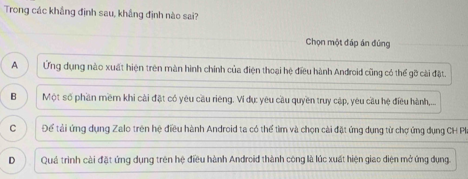 Trong các khẳng định sau, khẳng định nào sai?
Chọn một đáp án đúng
A Ứng dụng nào xuất hiện trên màn hình chính của điện thoại hệ điều hành Android cũng có thể gỡ cài đặt.
B Một số phần mềm khi cài đặt có yêu cầu riêng. Ví dụ: yêu cầu quyền truy cập, yêu cầu hệ điều hành,...
C Để tài ứng dụng Zalo trên hệ điều hành Android ta có thể tìm và chọn cài đặt ứng dụng từ chợ ứng dụng CH Pla
D Quá trình cài đặt ứng dụng trên hệ điều hành Android thành công là lúc xuất hiện giao diện mở ứng dụng.