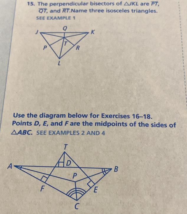 The perpendicular bisectors of △ JKL are PT,
QT , and overline RT Name three isosceles triangles. 
SEE EXAMPLE 1 
Use the diagram below for Exercises 16-18. 
Points D, E, and F are the midpoints of the sides of
△ ABC SEE EXAMPLES 2 AND 4