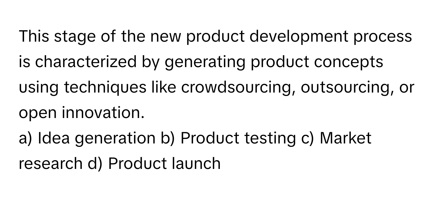 This stage of the new product development process is characterized by generating product concepts using techniques like crowdsourcing, outsourcing, or open innovation. 

a) Idea generation b) Product testing c) Market research d) Product launch