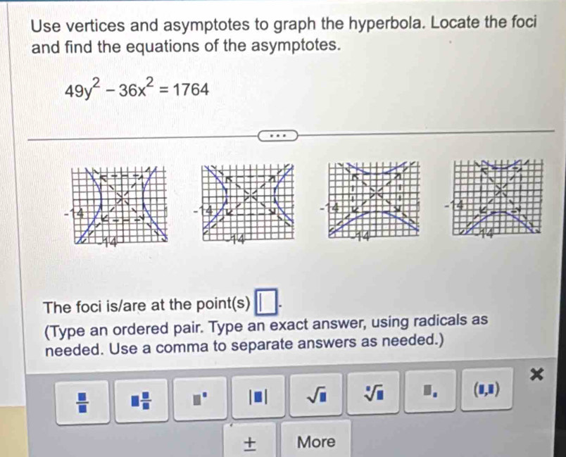 Use vertices and asymptotes to graph the hyperbola. Locate the foci 
and find the equations of the asymptotes.
49y^2-36x^2=1764
The foci is/are at the point(s) 
(Type an ordered pair. Type an exact answer, using radicals as 
needed. Use a comma to separate answers as needed.)
 □ /□   □  □ /□   □° sqrt(□ ) sqrt[□](□ ) 1. (1,1)
+ More