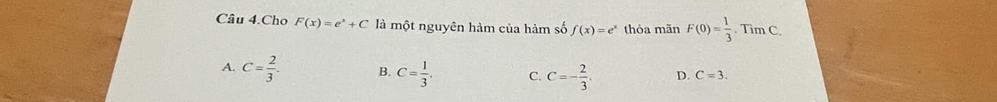 Câu 4.Cho F(x)=e^x+C là một nguyên hàm của hàm số f(x)=e^x thỏa mãn F(0)= 1/3 .^- Tim C
A. C= 2/3 . C= 1/3 . 
B.
C. C=- 2/3 .
D. C=3.