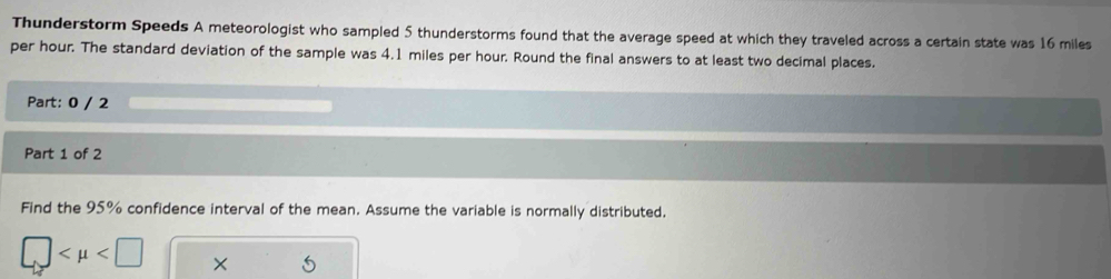 Thunderstorm Speeds A meteorologist who sampled 5 thunderstorms found that the average speed at which they traveled across a certain state was 16 miles
per hour. The standard deviation of the sample was 4.1 miles per hour. Round the final answers to at least two decimal places. 
Part: 0 / 2 
Part 1 of 2 
Find the 95% confidence interval of the mean. Assume the variable is normally distributed.
□ ×