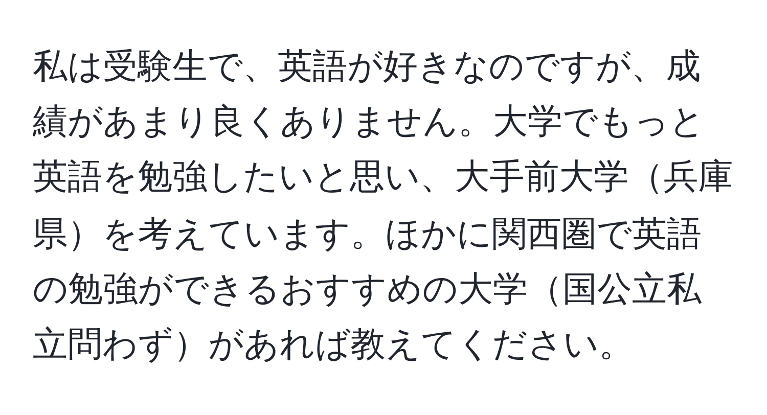 私は受験生で、英語が好きなのですが、成績があまり良くありません。大学でもっと英語を勉強したいと思い、大手前大学兵庫県を考えています。ほかに関西圏で英語の勉強ができるおすすめの大学国公立私立問わずがあれば教えてください。