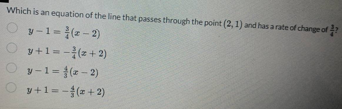 Which is an equation of the line that passes through the point (2,1) and has a rate of change of  3/4  7
y-1= 3/4 (x-2)
y+1=- 3/4 (x+2)
y-1= 4/3 (x-2)
y+1=- 4/3 (x+2)