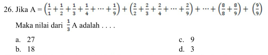 Jika A=( 1/1 + 1/2 + 1/3 + 1/4 +·s + 1/9 )+( 2/2 + 2/3 + 2/4 +·s + 2/9 )+·s +( 8/8 + 8/9 )+( 9/9 )
Maka nilai dari  1/3 A adalah . . . .
a. 27 c. 9
b. 18 d. 3