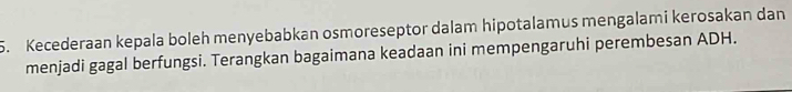 Kecederaan kepala boleh menyebabkan osmoreseptor dalam hipotalamus mengalami kerosakan dan 
menjadi gagal berfungsi. Terangkan bagaimana keadaan ini mempengaruhi perembesan ADH.