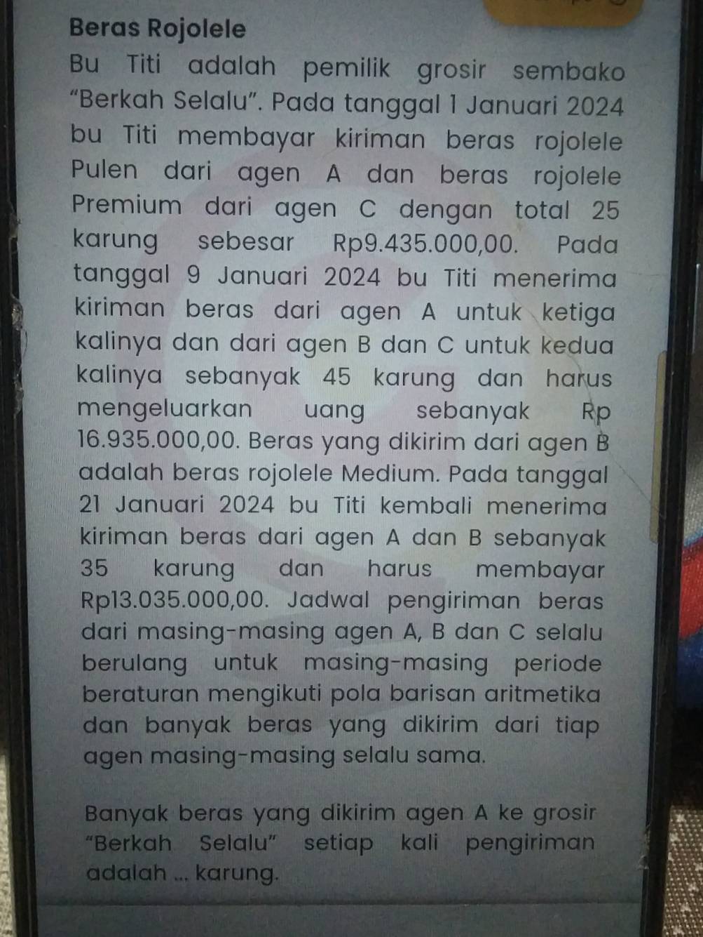 Beras Rojolele 
Bu Titi adalah pemilik grosir sembako 
“Berkah Selalu”. Pada tanggal 1 Januari 2024 
bu Titi membayar kiriman beras rojolele 
Pulen dari agen A dan beras rojolele 
Premium dari agen C dengan total 25
karung sebesar Rp9.435.000,00. Pada 
tanggal 9 Januari 2024 bu Titi menerima 
kiriman beras dari agen A untuk ketiga 
kalinya dan dari agen B dan C untuk kedua 
kalinya sebanyak 45 karung dan harus 
mengeluarkan uang sebanyak Rp
16.935.000,00. Beras yang dikirim dari agen B
adalah beras rojolele Medium. Pada tanggal 
21 Januari 2024 bu Titi kembali menerima 
kiriman beras dari agen A dan B sebanyak
35 karung dan harus membayar
Rp13.035.000,00. Jadwal pengiriman beras 
dari masing-masing agen A, B dan C selalu 
berulang untuk masing-masing periode 
beraturan mengikuti pola barisan aritmetika 
dan banyak beras yang dikirim dari tiap . 
agen masing-masing selalu sama. 
Banyak beras yang dikirim agen A ke grosir 
“Berkah Selalu” setiap kali pengiriman 
adalah ... karung.