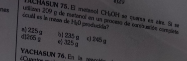 )29
ACHASUN 75. El metanol CHOH se quema en aire. Si se
nes écuál es la masa de H_2O producida?
utilizan 209 g de metanol en un proceso de combustión completa
a) 225 g b) 235 g c) 245 g
d) 265 g e) 325 g
YACHASUN 76. En la reacció
¿Cuantos