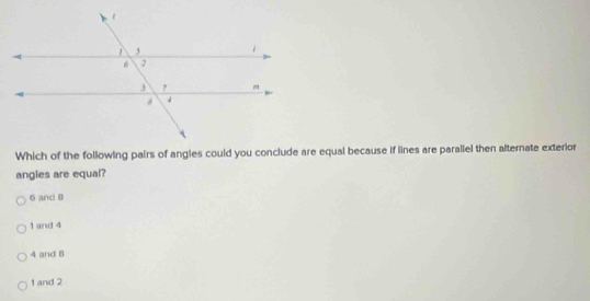 Which of the following pairs of angles could you conclude are equal because if lines are parallel then alternate exterior
angles are equal?
6 and B
1 and 4
4 and 8
1 and 2